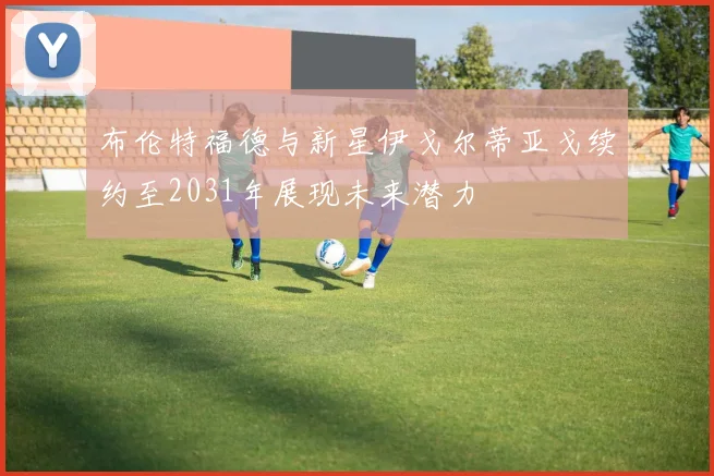 布伦特福德与新星伊戈尔蒂亚戈续约至2031年展现未来潜力