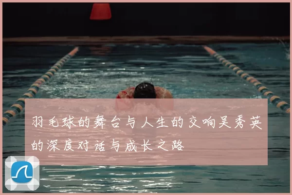 羽毛球的舞台与人生的交响吴秀英的深度对话与成长之路