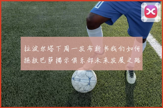 拉波尔塔下周一发布新书我们如何拯救巴萨揭示俱乐部未来发展之路