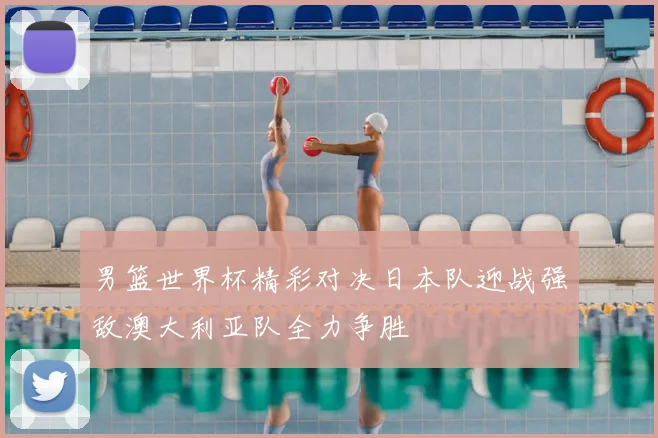 男篮世界杯精彩对决日本队迎战强敌澳大利亚队全力争胜