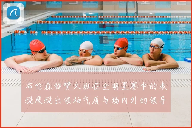 布伦森称赞文班在全明星赛中的表现展现出领袖气质与场内外的领导力