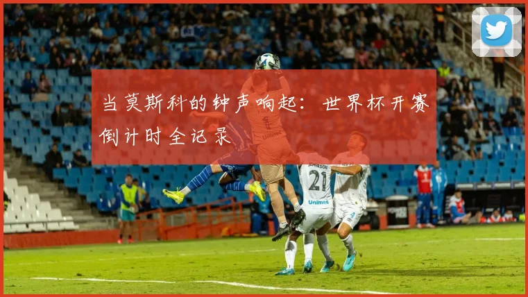 当莫斯科的钟声响起：世界杯开赛倒计时全记录
