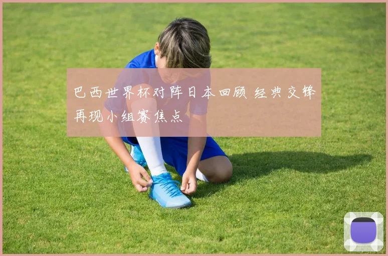 巴西世界杯对阵日本回顾 经典交锋再现小组赛焦点