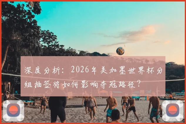 深度分析:2026年美加墨世界杯分组抽签将如何影响夺冠路径?