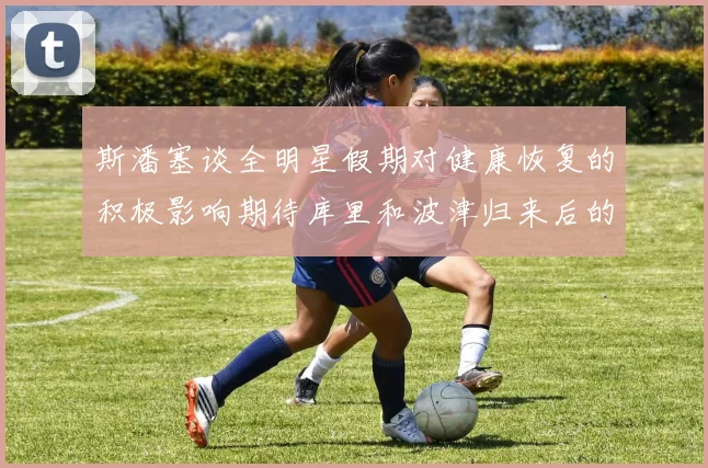 斯潘塞谈全明星假期对健康恢复的积极影响期待库里和波津归来后的全新面貌