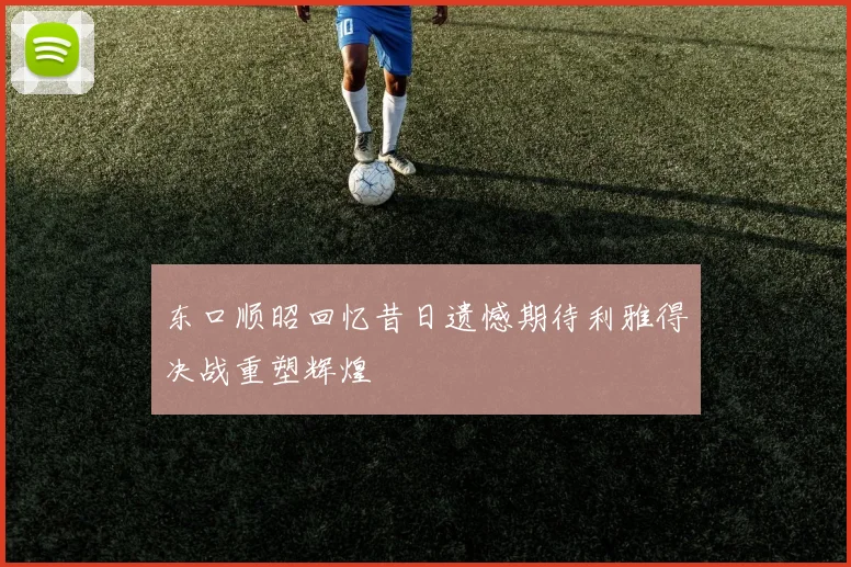 东口顺昭回忆昔日遗憾期待利雅得决战重塑辉煌