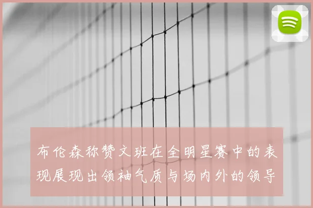 布伦森称赞文班在全明星赛中的表现展现出领袖气质与场内外的领导力