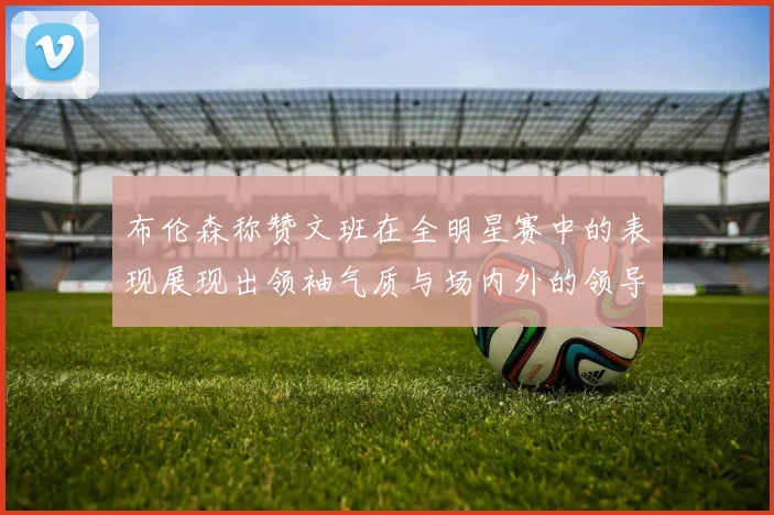 布伦森称赞文班在全明星赛中的表现展现出领袖气质与场内外的领导力