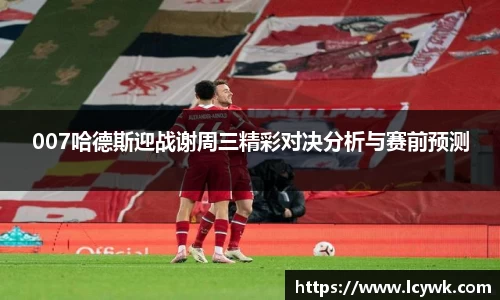 007哈德斯迎战谢周三精彩对决分析与赛前预测